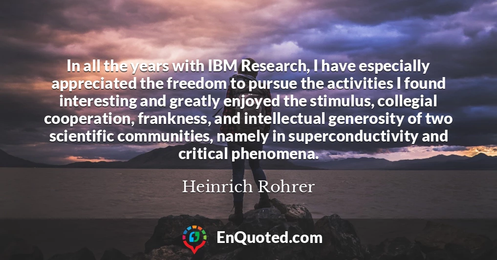 In all the years with IBM Research, I have especially appreciated the freedom to pursue the activities I found interesting and greatly enjoyed the stimulus, collegial cooperation, frankness, and intellectual generosity of two scientific communities, namely in superconductivity and critical phenomena.