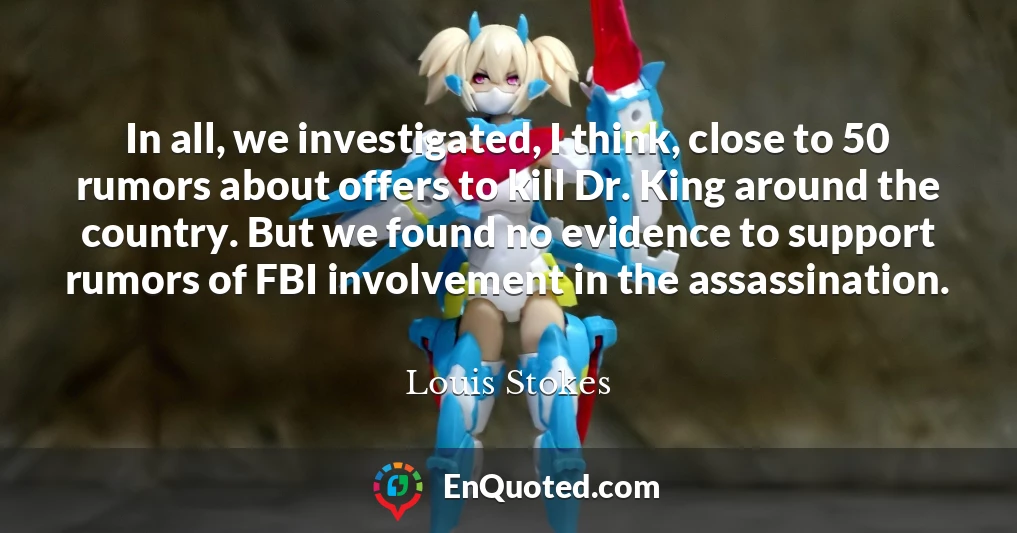 In all, we investigated, I think, close to 50 rumors about offers to kill Dr. King around the country. But we found no evidence to support rumors of FBI involvement in the assassination.
