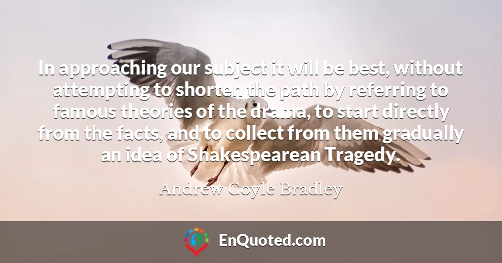 In approaching our subject it will be best, without attempting to shorten the path by referring to famous theories of the drama, to start directly from the facts, and to collect from them gradually an idea of Shakespearean Tragedy.