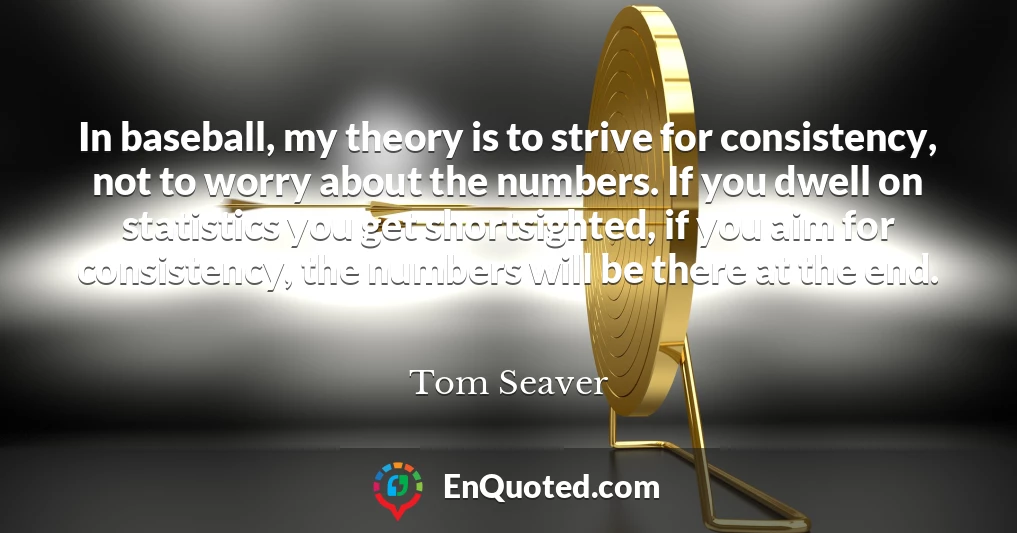 In baseball, my theory is to strive for consistency, not to worry about the numbers. If you dwell on statistics you get shortsighted, if you aim for consistency, the numbers will be there at the end.