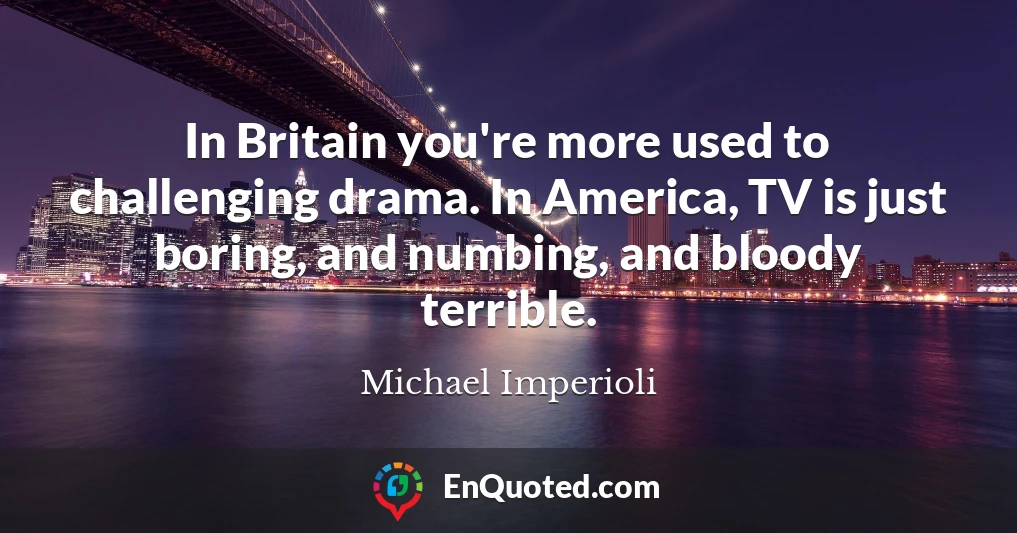 In Britain you're more used to challenging drama. In America, TV is just boring, and numbing, and bloody terrible.