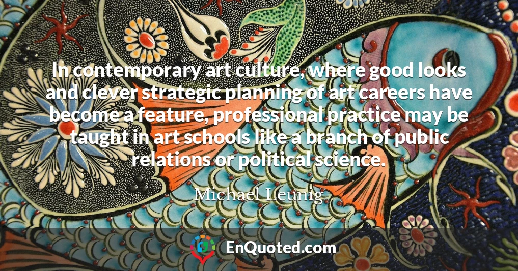 In contemporary art culture, where good looks and clever strategic planning of art careers have become a feature, professional practice may be taught in art schools like a branch of public relations or political science.