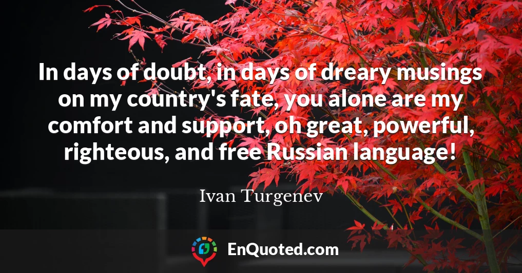 In days of doubt, in days of dreary musings on my country's fate, you alone are my comfort and support, oh great, powerful, righteous, and free Russian language!