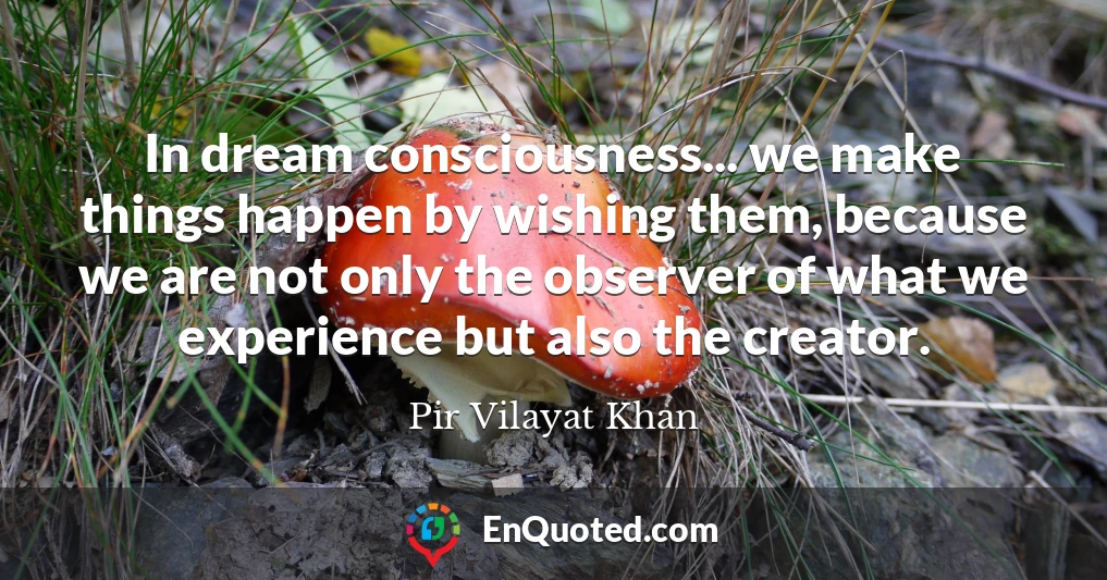 In dream consciousness... we make things happen by wishing them, because we are not only the observer of what we experience but also the creator.