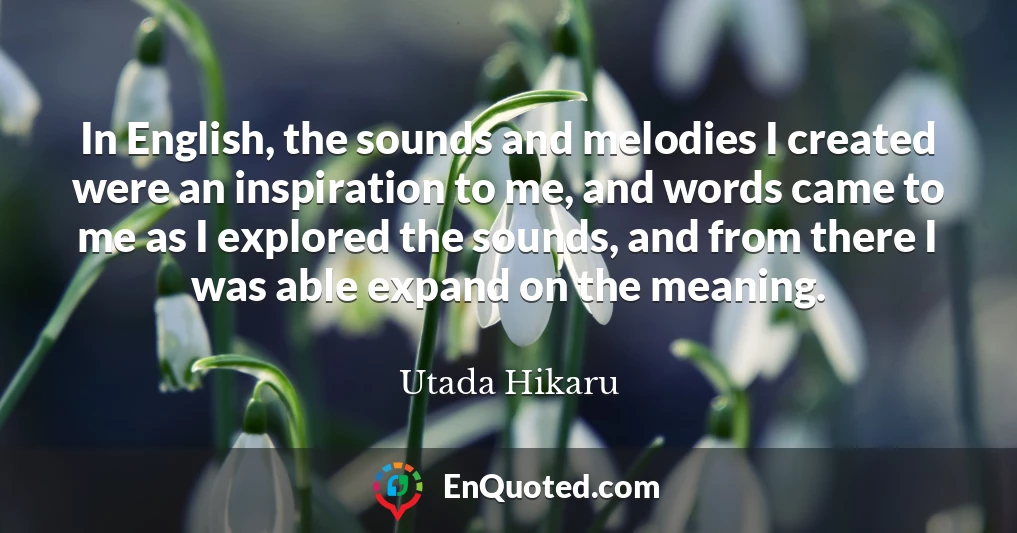 In English, the sounds and melodies I created were an inspiration to me, and words came to me as I explored the sounds, and from there I was able expand on the meaning.