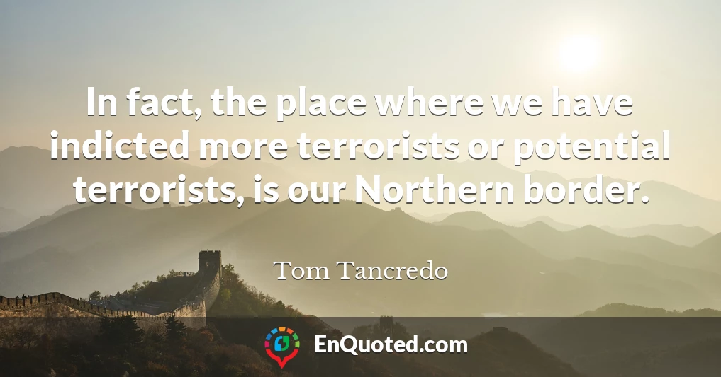 In fact, the place where we have indicted more terrorists or potential terrorists, is our Northern border.