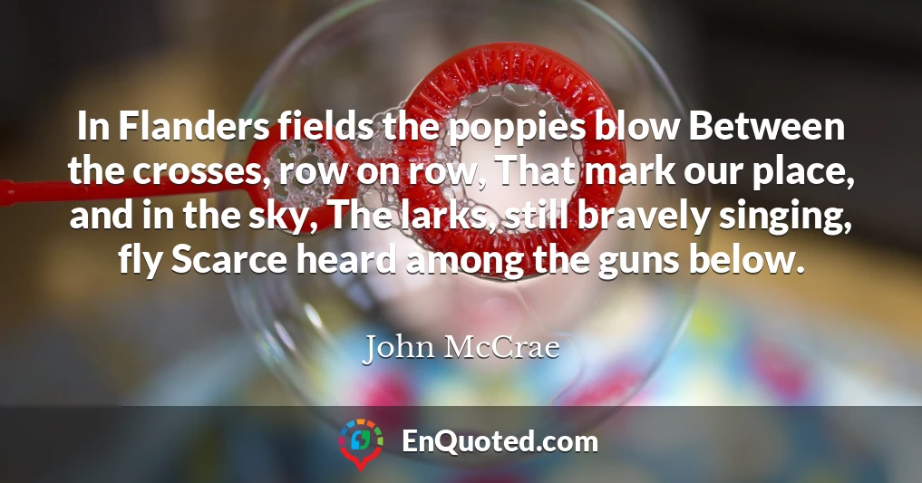 In Flanders fields the poppies blow Between the crosses, row on row, That mark our place, and in the sky, The larks, still bravely singing, fly Scarce heard among the guns below.