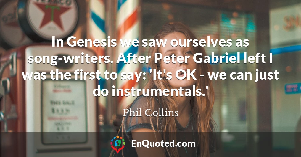 In Genesis we saw ourselves as song-writers. After Peter Gabriel left I was the first to say: 'It's OK - we can just do instrumentals.'