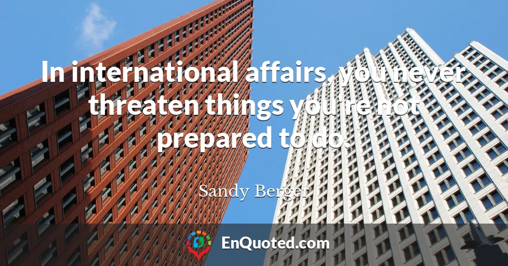 In international affairs, you never threaten things you're not prepared to do.