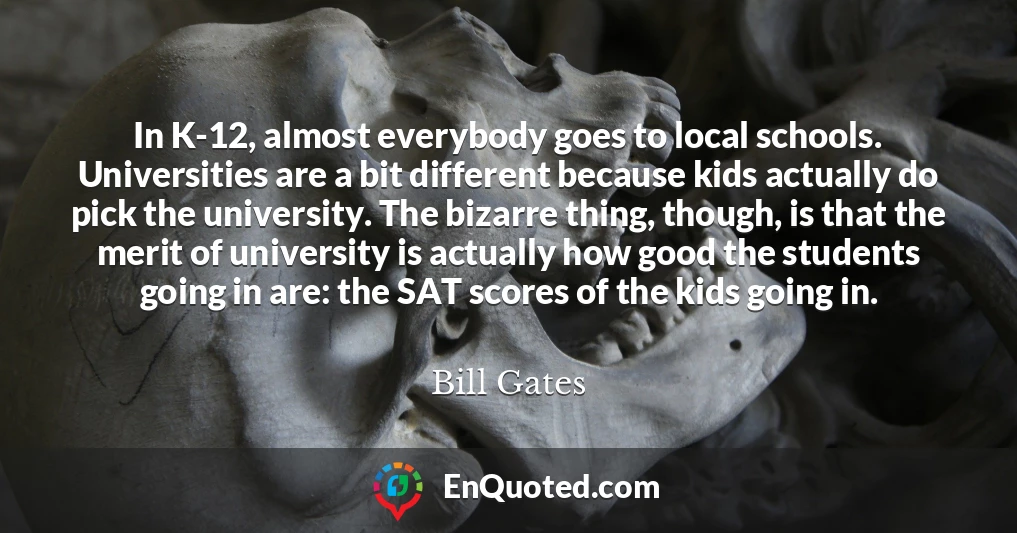 In K-12, almost everybody goes to local schools. Universities are a bit different because kids actually do pick the university. The bizarre thing, though, is that the merit of university is actually how good the students going in are: the SAT scores of the kids going in. In K-12, almost everybody goes to local schools. Universities are a bit different because kids actually do pick the university. The bizarre thing, though, is that the merit of university is actually how good the students going in are: the SAT scores of the kids going in.