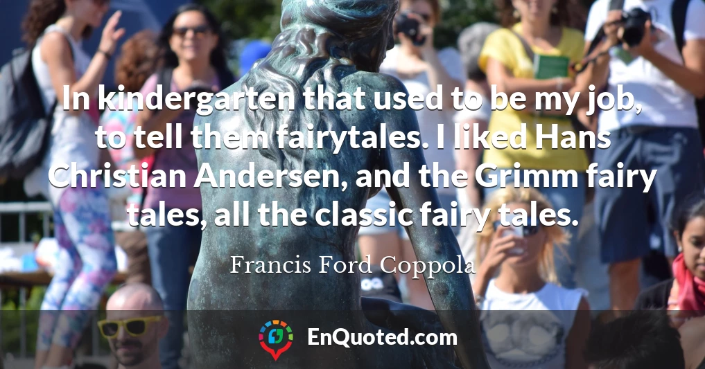 In kindergarten that used to be my job, to tell them fairytales. I liked Hans Christian Andersen, and the Grimm fairy tales, all the classic fairy tales. In kindergarten that used to be my job, to tell them fairytales. I liked Hans Christian Andersen, and the Grimm fairy tales, all the classic fairy tales.