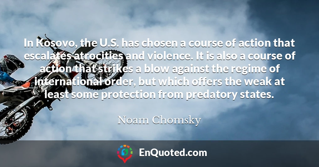 In Kosovo, the U.S. has chosen a course of action that escalates atrocities and violence. It is also a course of action that strikes a blow against the regime of international order, but which offers the weak at least some protection from predatory states. In Kosovo, the U.S. has chosen a course of action that escalates atrocities and violence. It is also a course of action that strikes a blow against the regime of international order, but which offers the weak at least some protection from predatory states.