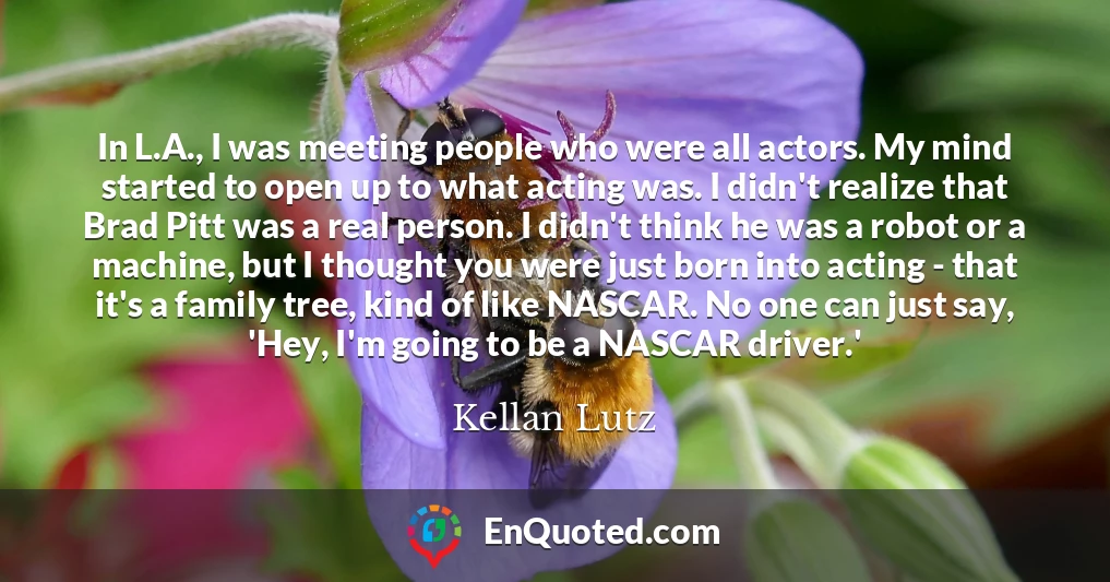 In L.A., I was meeting people who were all actors. My mind started to open up to what acting was. I didn't realize that Brad Pitt was a real person. I didn't think he was a robot or a machine, but I thought you were just born into acting - that it's a family tree, kind of like NASCAR. No one can just say, 'Hey, I'm going to be a NASCAR driver.' In L.A., I was meeting people who were all actors. My mind started to open up to what acting was. I didn't realize that Brad Pitt was a real person. I didn't think he was a robot or a machine, but I thought you were just born into acting - that it's a family tree, kind of like NASCAR. No one can just say, 'Hey, I'm going to be a NASCAR driver.'