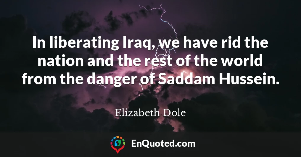 In liberating Iraq, we have rid the nation and the rest of the world from the danger of Saddam Hussein.