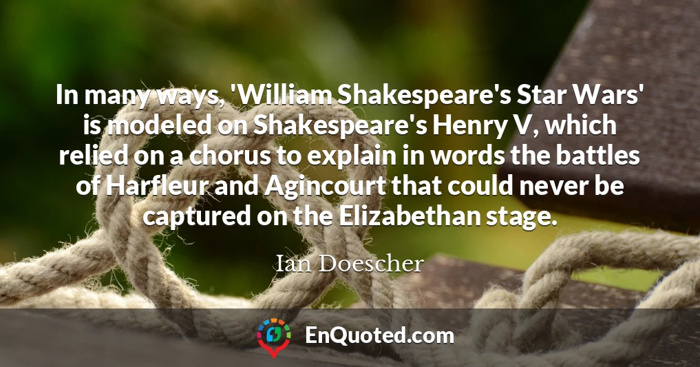 In many ways, 'William Shakespeare's Star Wars' is modeled on Shakespeare's Henry V, which relied on a chorus to explain in words the battles of Harfleur and Agincourt that could never be captured on the Elizabethan stage.