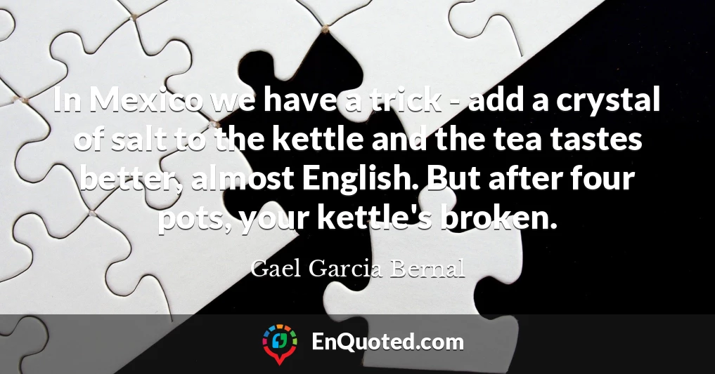 In Mexico we have a trick - add a crystal of salt to the kettle and the tea tastes better, almost English. But after four pots, your kettle's broken. In Mexico we have a trick - add a crystal of salt to the kettle and the tea tastes better, almost English. But after four pots, your kettle's broken.
