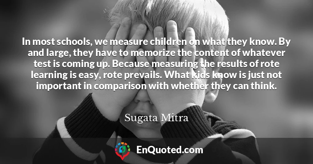 In most schools, we measure children on what they know. By and large, they have to memorize the content of whatever test is coming up. Because measuring the results of rote learning is easy, rote prevails. What kids know is just not important in comparison with whether they can think. In most schools, we measure children on what they know. By and large, they have to memorize the content of whatever test is coming up. Because measuring the results of rote learning is easy, rote prevails. What kids know is just not important in comparison with whether they can think.