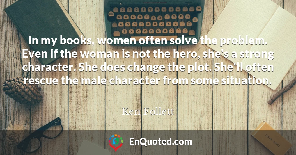 In my books, women often solve the problem. Even if the woman is not the hero, she's a strong character. She does change the plot. She'll often rescue the male character from some situation.