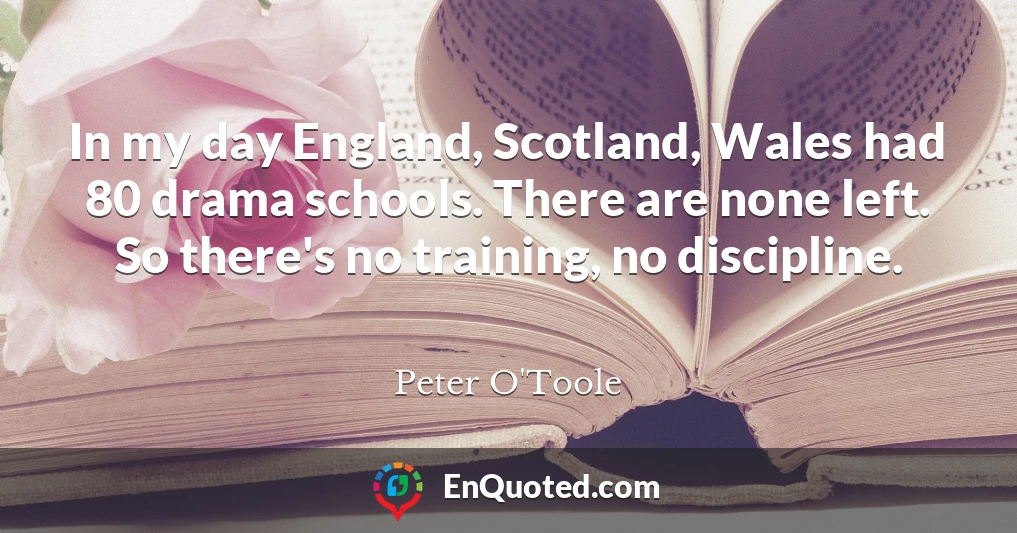 In my day England, Scotland, Wales had 80 drama schools. There are none left. So there's no training, no discipline. In my day England, Scotland, Wales had 80 drama schools. There are none left. So there's no training, no discipline.