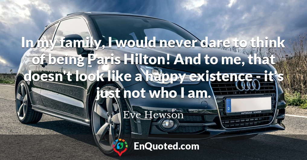 In my family, I would never dare to think of being Paris Hilton! And to me, that doesn't look like a happy existence - it's just not who I am.