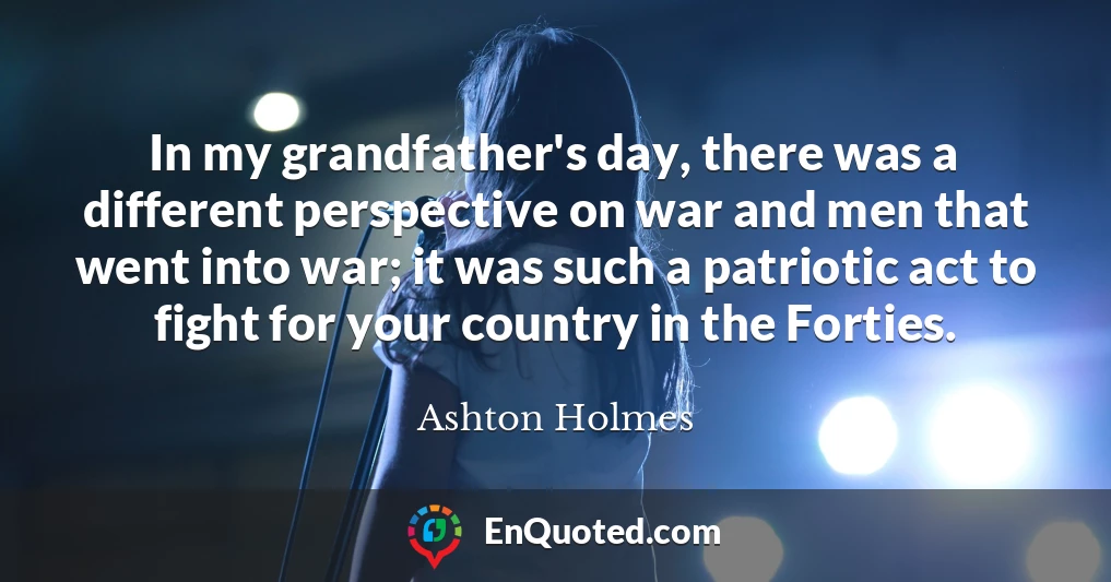 In my grandfather's day, there was a different perspective on war and men that went into war; it was such a patriotic act to fight for your country in the Forties.