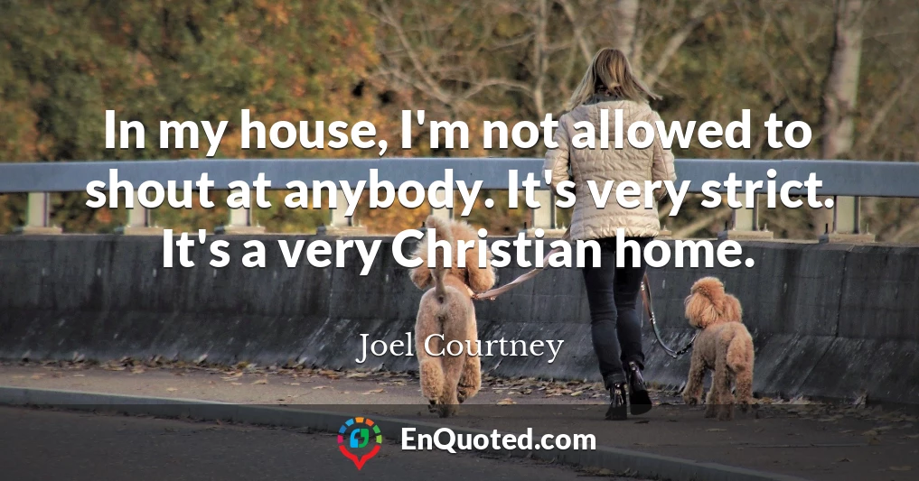 In my house, I'm not allowed to shout at anybody. It's very strict. It's a very Christian home.