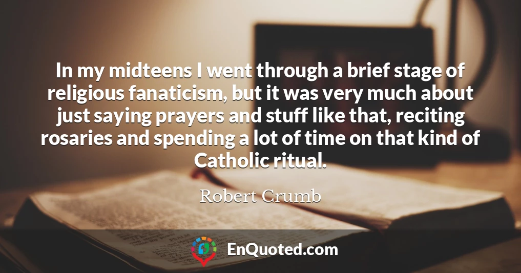 In my midteens I went through a brief stage of religious fanaticism, but it was very much about just saying prayers and stuff like that, reciting rosaries and spending a lot of time on that kind of Catholic ritual. In my midteens I went through a brief stage of religious fanaticism, but it was very much about just saying prayers and stuff like that, reciting rosaries and spending a lot of time on that kind of Catholic ritual.
