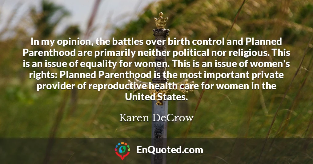 In my opinion, the battles over birth control and Planned Parenthood are primarily neither political nor religious. This is an issue of equality for women. This is an issue of women's rights: Planned Parenthood is the most important private provider of reproductive health care for women in the United States.