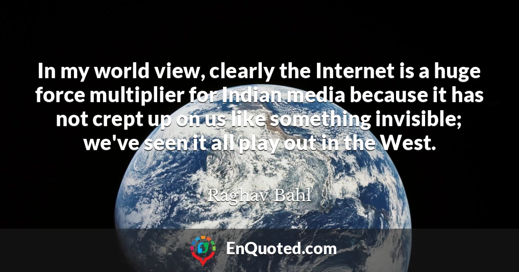 In my world view, clearly the Internet is a huge force multiplier for Indian media because it has not crept up on us like something invisible; we've seen it all play out in the West.