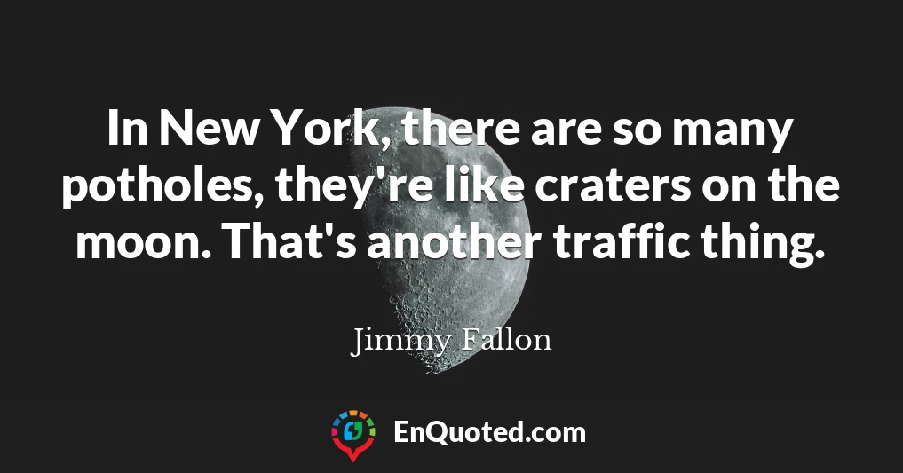 In New York, there are so many potholes, they're like craters on the moon. That's another traffic thing.