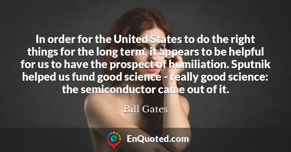 In order for the United States to do the right things for the long term, it appears to be helpful for us to have the prospect of humiliation. Sputnik helped us fund good science - really good science: the semiconductor came out of it. In order for the United States to do the right things for the long term, it appears to be helpful for us to have the prospect of humiliation. Sputnik helped us fund good science - really good science: the semiconductor came out of it.