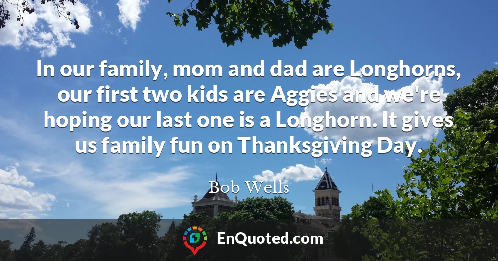 In our family, mom and dad are Longhorns, our first two kids are Aggies and we're hoping our last one is a Longhorn. It gives us family fun on Thanksgiving Day.