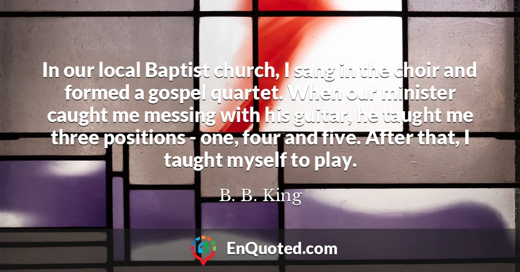 In our local Baptist church, I sang in the choir and formed a gospel quartet. When our minister caught me messing with his guitar, he taught me three positions - one, four and five. After that, I taught myself to play.
