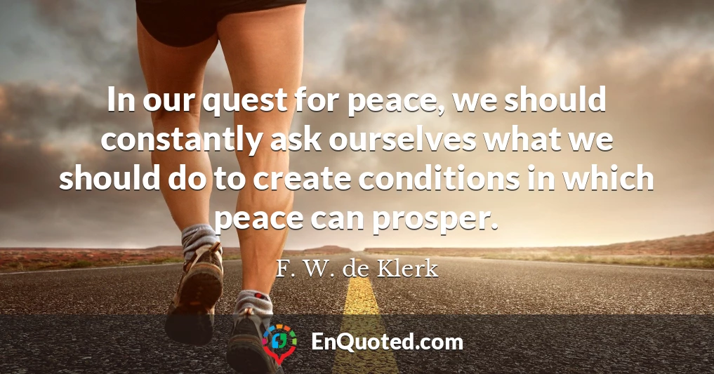 In our quest for peace, we should constantly ask ourselves what we should do to create conditions in which peace can prosper.