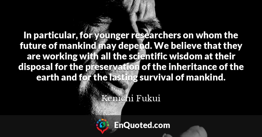 In particular, for younger researchers on whom the future of mankind may depend. We believe that they are working with all the scientific wisdom at their disposal for the preservation of the inheritance of the earth and for the lasting survival of mankind.