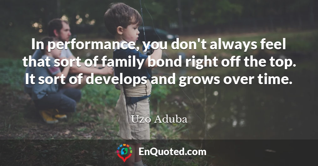 In performance, you don't always feel that sort of family bond right off the top. It sort of develops and grows over time.