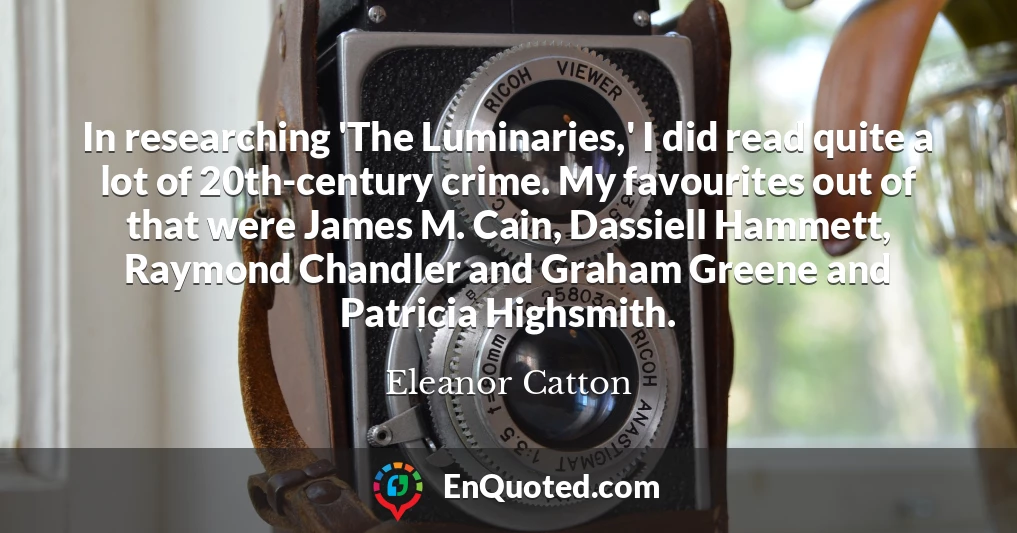 In researching 'The Luminaries,' I did read quite a lot of 20th-century crime. My favourites out of that were James M. Cain, Dassiell Hammett, Raymond Chandler and Graham Greene and Patricia Highsmith.