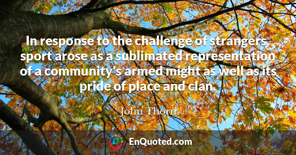 In response to the challenge of strangers, sport arose as a sublimated representation of a community's armed might as well as its pride of place and clan.