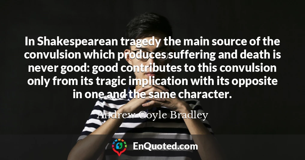In Shakespearean tragedy the main source of the convulsion which produces suffering and death is never good: good contributes to this convulsion only from its tragic implication with its opposite in one and the same character.