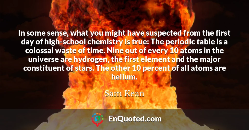 In some sense, what you might have suspected from the first day of high-school chemistry is true: The periodic table is a colossal waste of time. Nine out of every 10 atoms in the universe are hydrogen, the first element and the major constituent of stars. The other 10 percent of all atoms are helium.