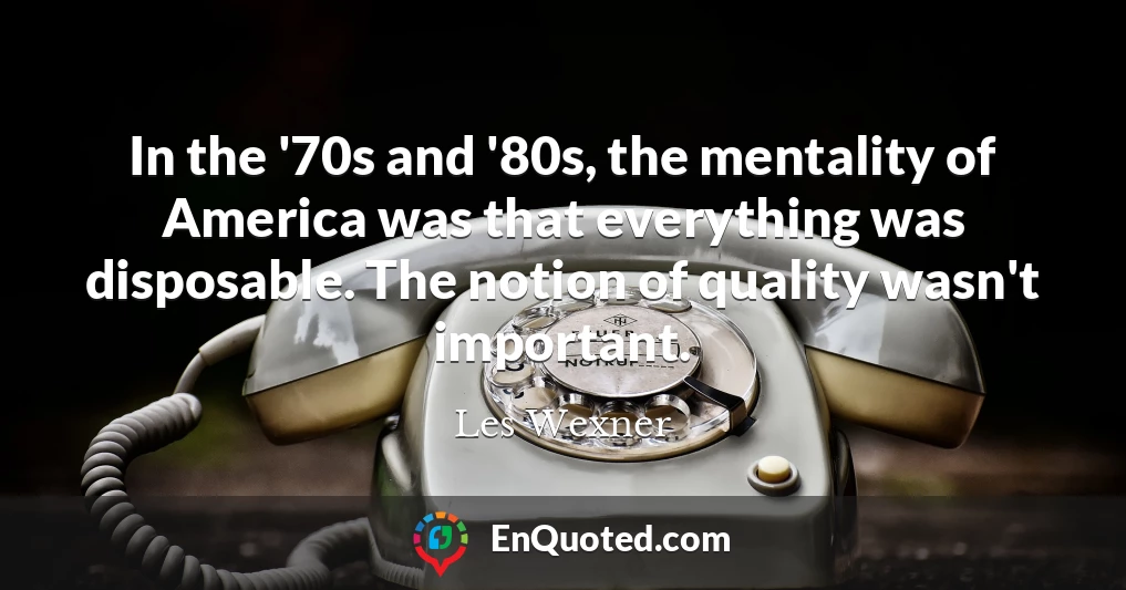 In the '70s and '80s, the mentality of America was that everything was disposable. The notion of quality wasn't important.