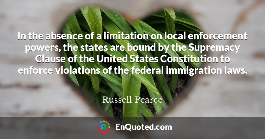 In the absence of a limitation on local enforcement powers, the states are bound by the Supremacy Clause of the United States Constitution to enforce violations of the federal immigration laws.