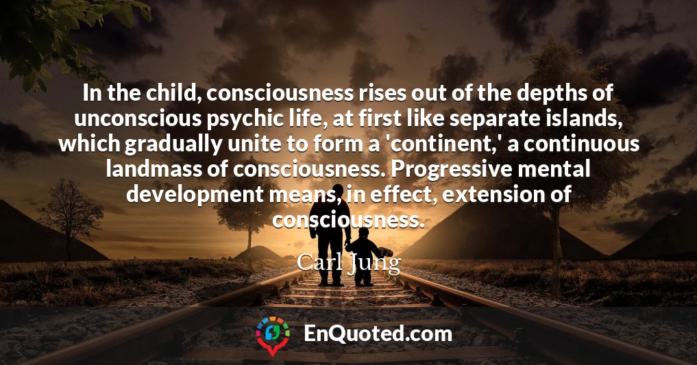 In the child, consciousness rises out of the depths of unconscious psychic life, at first like separate islands, which gradually unite to form a 'continent,' a continuous landmass of consciousness. Progressive mental development means, in effect, extension of consciousness.