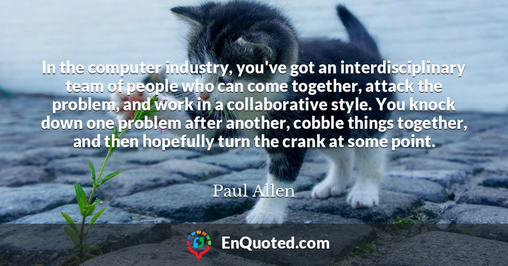 In the computer industry, you've got an interdisciplinary team of people who can come together, attack the problem, and work in a collaborative style. You knock down one problem after another, cobble things together, and then hopefully turn the crank at some point. In the computer industry, you've got an interdisciplinary team of people who can come together, attack the problem, and work in a collaborative style. You knock down one problem after another, cobble things together, and then hopefully turn the crank at some point.
