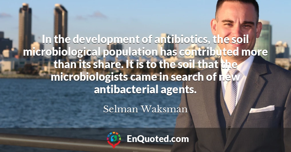 In the development of antibiotics, the soil microbiological population has contributed more than its share. It is to the soil that the microbiologists came in search of new antibacterial agents.