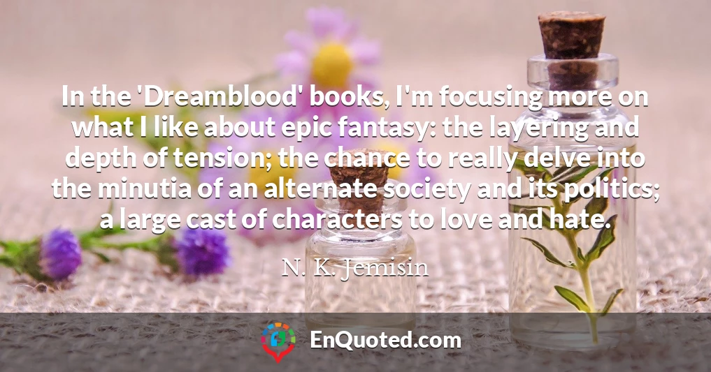 In the 'Dreamblood' books, I'm focusing more on what I like about epic fantasy: the layering and depth of tension; the chance to really delve into the minutia of an alternate society and its politics; a large cast of characters to love and hate.