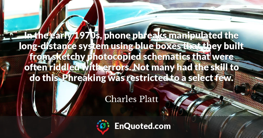 In the early 1970s, phone phreaks manipulated the long-distance system using blue boxes that they built from sketchy photocopied schematics that were often riddled with errors. Not many had the skill to do this. Phreaking was restricted to a select few. In the early 1970s, phone phreaks manipulated the long-distance system using blue boxes that they built from sketchy photocopied schematics that were often riddled with errors. Not many had the skill to do this. Phreaking was restricted to a select few.