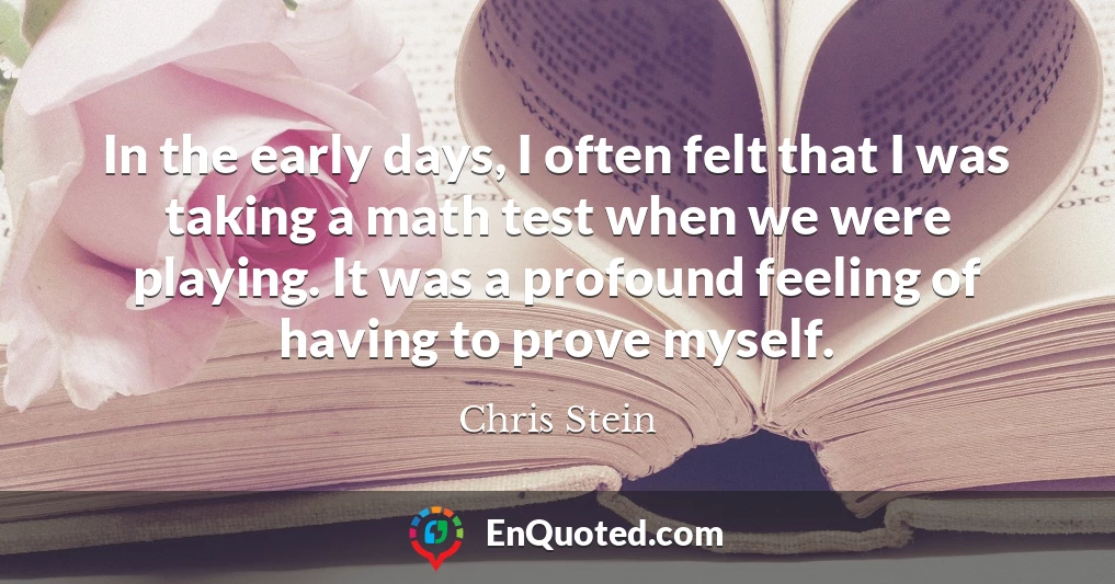 In the early days, I often felt that I was taking a math test when we were playing. It was a profound feeling of having to prove myself.