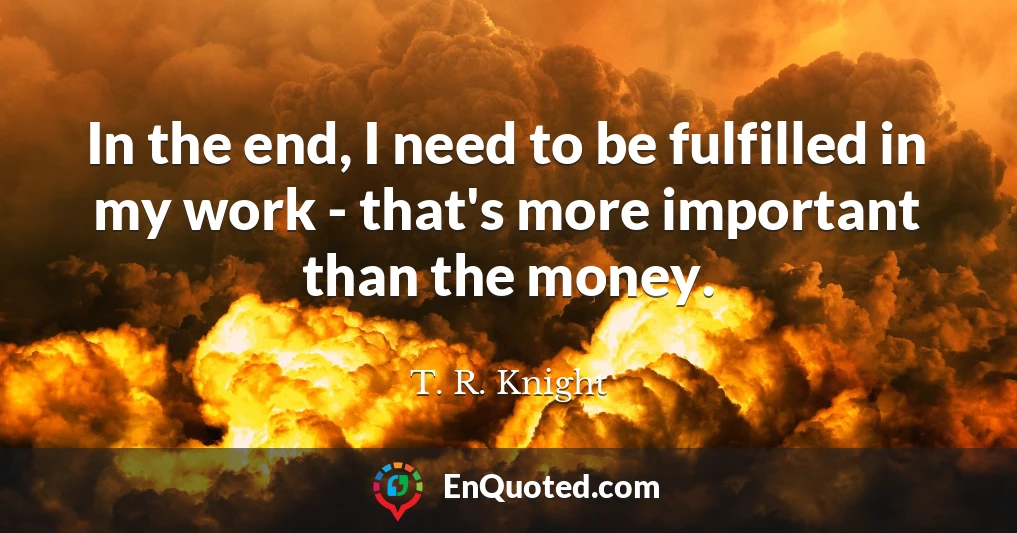 In the end, I need to be fulfilled in my work - that's more important than the money.