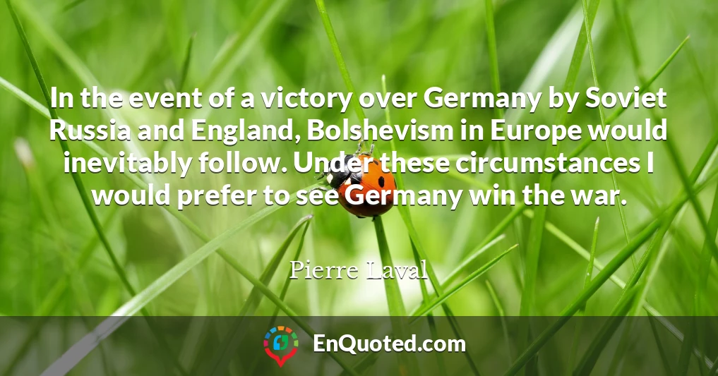 In the event of a victory over Germany by Soviet Russia and England, Bolshevism in Europe would inevitably follow. Under these circumstances I would prefer to see Germany win the war.